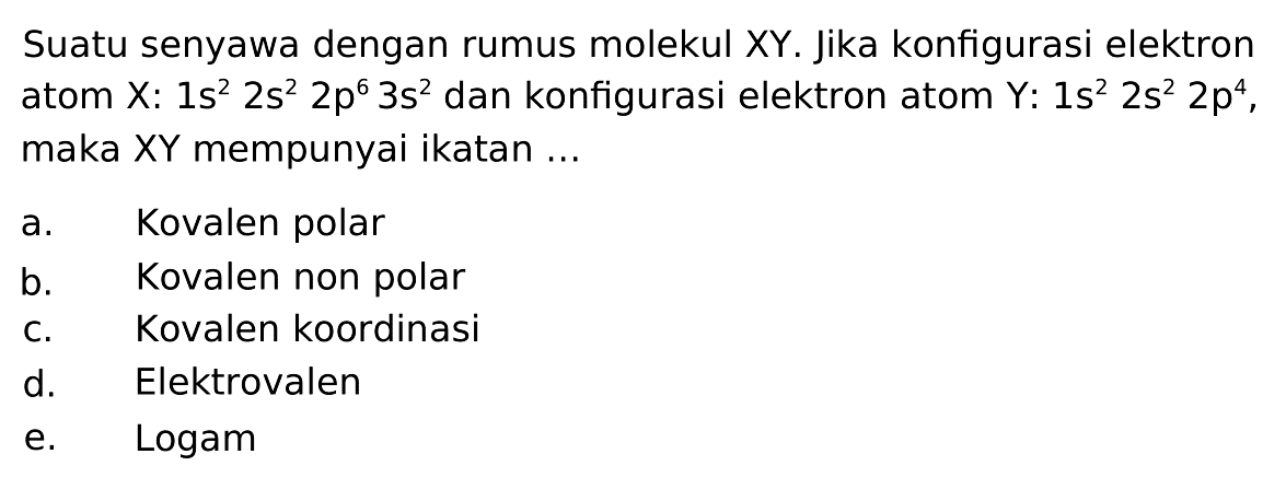 Suatu senyawa dengan rumus molekul XY. Jika konfigurasi elektron atom X: 1s^2 2s^2 2p^6 3s^2 dan konfigurasi elektron atom Y: 1s^2 2s^2 2p^4, maka XY mempunyai ikatan ... a. Kovalen polar 
b. Kovalen non polar 
c. Kovalen koordinasi 
d. Elektrovalen 
e. Logam 