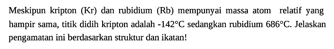 Meskipun kripton (Kr) dan rubidium (Rb) mempunyai massa atom relatif yang hampir sama, titik didih kripton adalah -142 C sedangkan rubidium 686 C. Jelaskan pengamatan ini berdasarkan struktur dan ikatan!