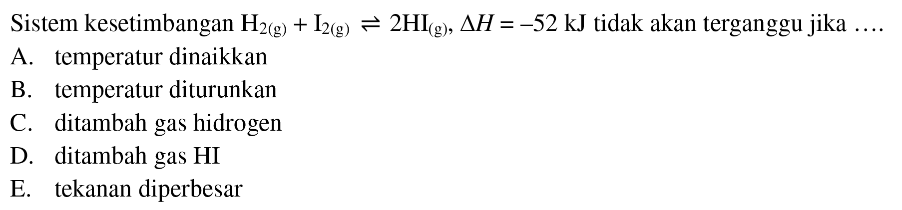 Sistem kesetimbangan H2(g) + I2(g) <=> 2HI(g), delta H=-52 kJ tidak akan terganggu jika ... A. temperatur dinaikkan B. temperatur diturunkan C. ditambah gas hidrogen D. ditambah gas HI E. tekanan diperbesar 