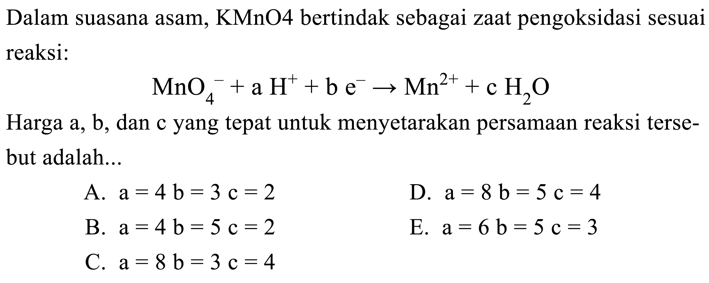 Dalam suasana asam, KMnO4 bertindak sebagai zaat pengoksidasi sesuai reaksi:

MnO4^-+a H^++b e^- -> Mn^2++c H2 O

Harga a, b, dan c yang tepat untuk menyetarakan persamaan reaksi tersebut adalah...
A.  a=4 b=3 c=2 
D.  a=8 b=5 c=4 
B.  a=4 b=5 c=2 
E.  a=6 b=5 c=3 
C.  a=8 b=3 c=4 