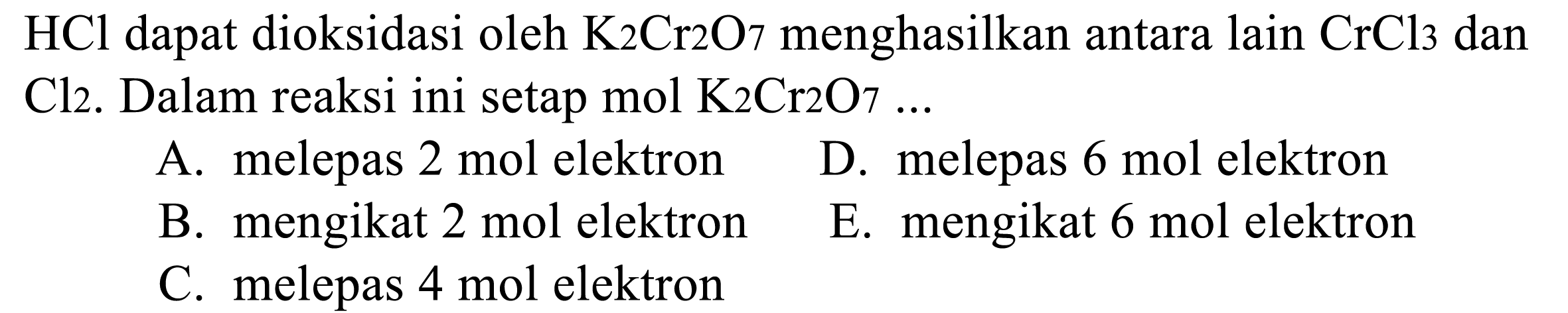 HCl dapat dioksidasi oleh K2 Cr 2 O7 menghasilkan antara lain CrCl3 dan Cl2. Dalam reaksi ini setap mol K2 Cr 2 O7 ...
A. melepas  2 mol elektron
D. melepas  6 mol elektron
B. mengikat  2 mol elektron
E. mengikat 6 mol elektron
C. melepas  4 mol elektron