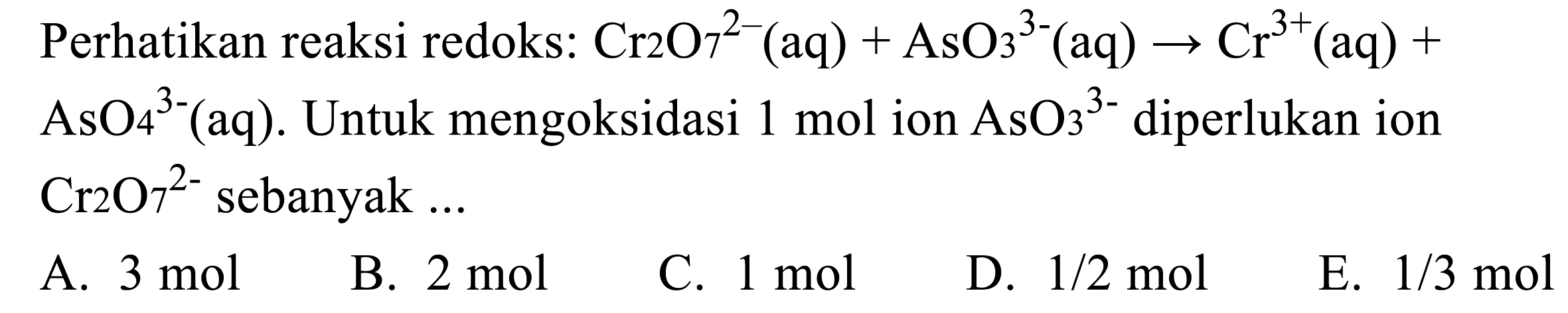 Perhatikan reaksi redoks:  Cr 2 O 7^2-(aq)+AsO3^3-(aq) -> Cr^3+(aq)+   AsO4^3-(aq) .  Untuk mengoksidasi  1 mol  ion  AsO3^3-  diperlukan ion  Cr 2 O 7^2-  sebanyak  ... 
A.  3 mol 
B.  2 mol 
C.  1 mol 
D.  1 / 2 mol 
E.  1 / 3 mol 