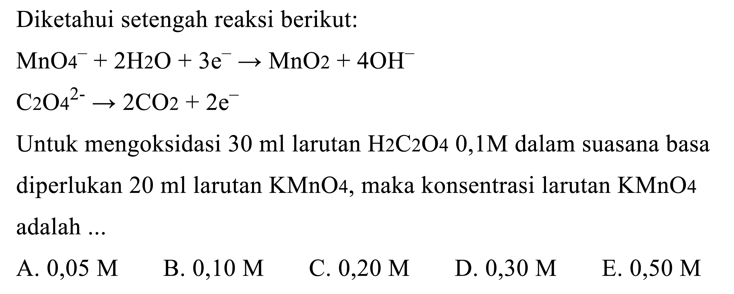 Diketahui setengah reaksi berikut:


MnO_(4)^(-)+2 H 2 O+3 e^(-) -> MnO_(2)+4 OH^(-) 
C_(2) O_(4)^(2-) -> 2 CO_(2)+2 e^(-)


Untuk mengoksidasi  30 ml  larutan  H_(2) C_(2) O 40,1 M  dalam suasana basa diperlukan  20 ml  larutan  KMnO_(4) , maka konsentrasi larutan  KMnO 4  adalah  ... 
A.  0,05 M 
B.  0,10 M 
C.  0,20 M 
D.  0,30 M 
E.  0,50 M 