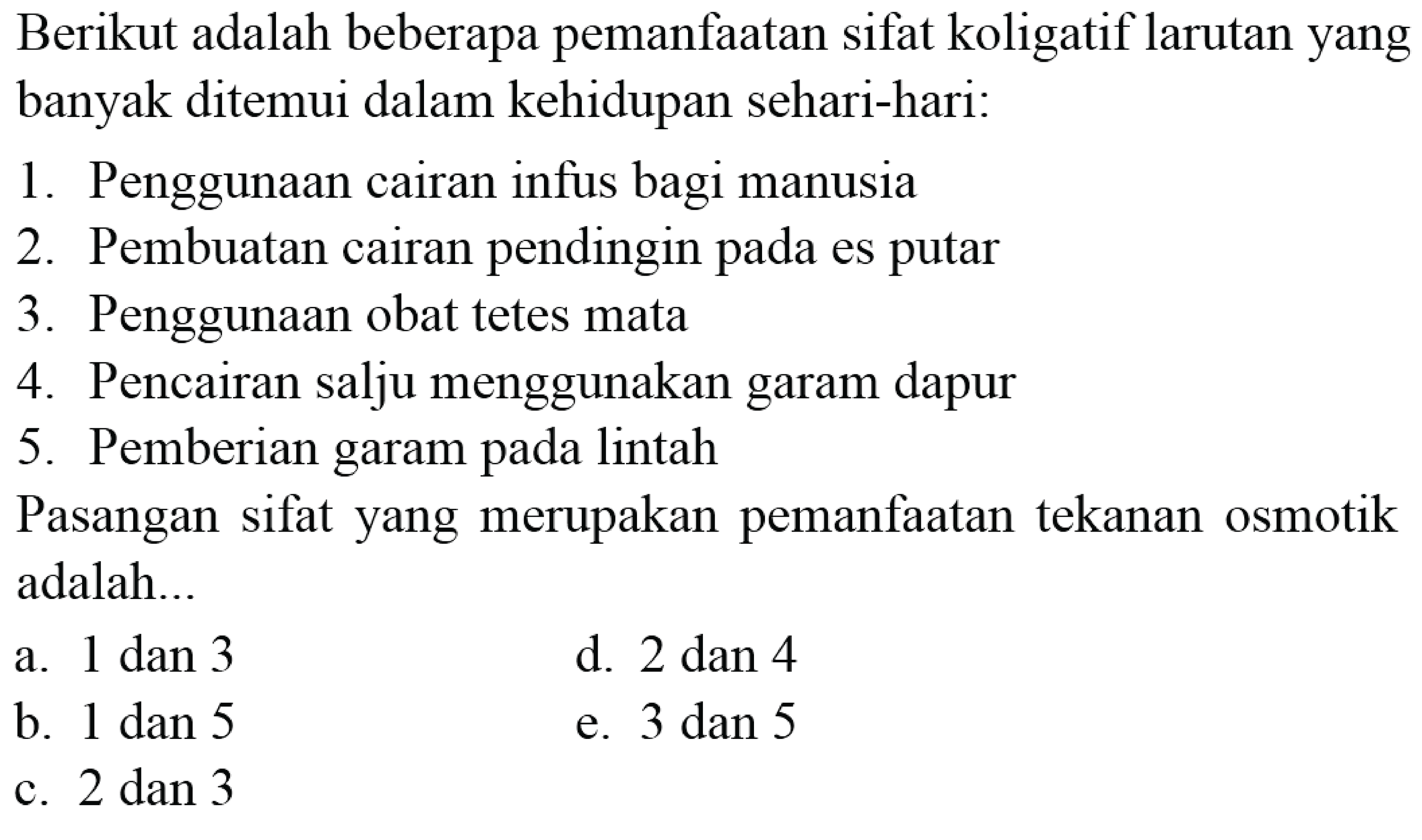 Berikut adalah beberapa pemanfaatan sifat koligatif larutan yang banyak ditemui dalam kehidupan sehari-hari:1. Penggunaan cairan infus bagi manusia2. Pembuatan cairan pendingin pada es putar3. Penggunaan obat tetes mata4. Pencairan salju menggunakan garam dapur5. Pemberian garam pada lintahPasangan sifat yang merupakan pemanfaatan tekanan osmotik adalah...