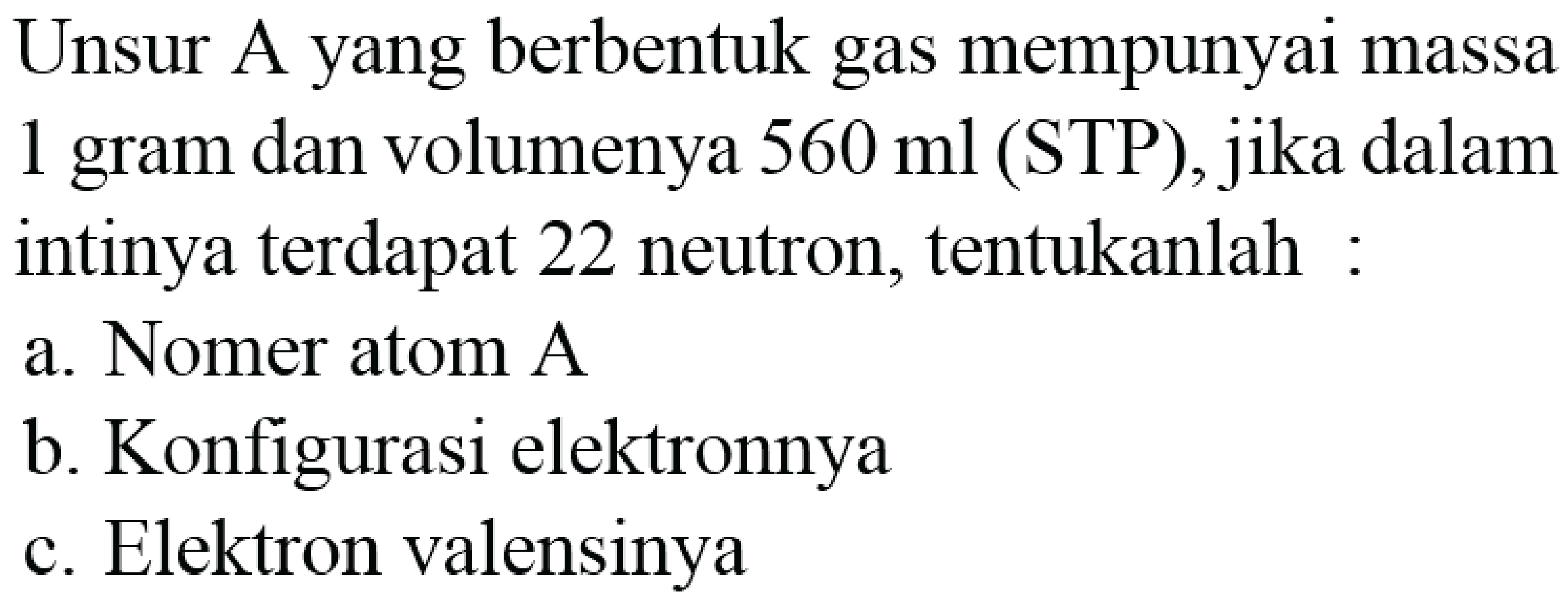 Unsur A yang berbentuk gas mempunyai massa 1 gram dan volume 560 ml (STP), jika dalam intinya terdapat 22 neutron, tentukanlah: 
a. Nomer atom A 
b. Konfigurasi elektronnya 
c. Elektron valensinya