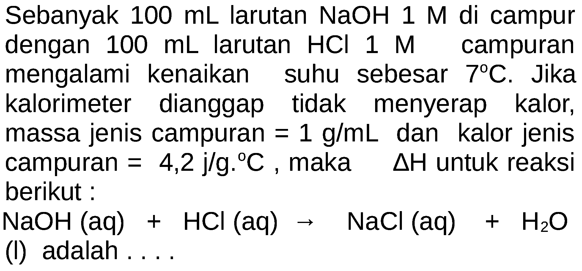 Sebanyak 100 mL larutan  NaOH 1 M di campur dengan  100 mL  larutan  HCl 1 M  campuran mengalami kenaikan suhu sebesar  7 C . Jika kalorimeter dianggap tidak menyerap kalor, massa jenis campuran=1 g/mL  dan kalor jenis campuran=4,2 j/g.C , maka  segitiga H  untuk reaksi berikut :NaOH(aq)+HCl(aq)->NaCl(aq)+H2O(l) adalah.... 