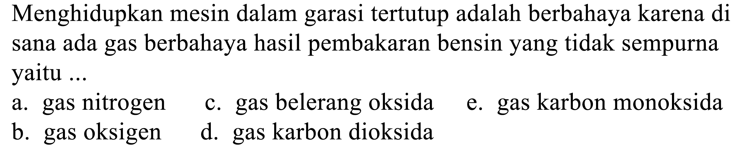 Menghidupkan mesin dalam garasi tertutup adalah berbahaya karena di sana ada gas berbahaya hasil pembakaran bensin yang tidak sempurna yaitu ...
a. gas nitrogen
c. gas belerang oksida
e. gas karbon monoksida
b. gas oksigen
d. gas karbon dioksida