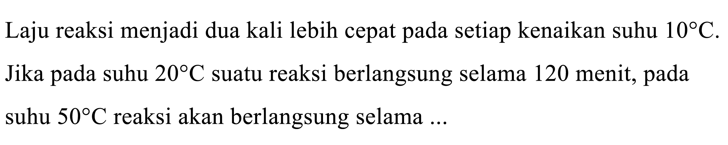 Laju reaksi menjadi dua kali lebih cepat pada setiap kenaikan suhu 10 C. Jika pada suhu 20 C suatu reaksi berlangsung selama 120 menit, pada suhu 50 C reaksi akan berlangsung selama...