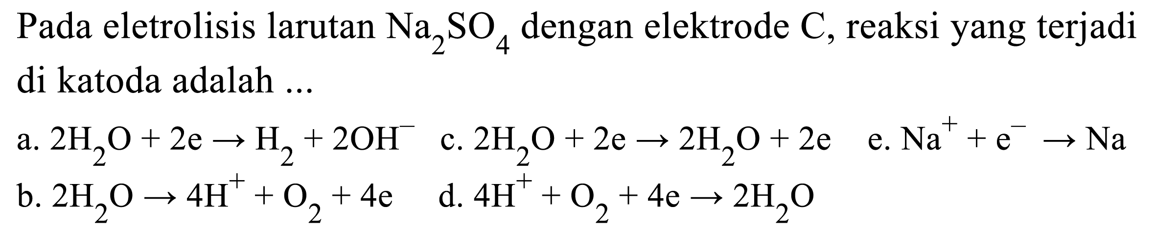 Pada eletrolisis larutan Na2SO4 dengan elektrode C, reaksi yang terjadi di katoda adalah 
a. 2 H2O + 2 e -> H2 + 2 OH^- c. 2 H2O + 2 e -> 2 H2O + 2 e e. Na^+ + e^- -> Na b. 2 H2O -> 4 H^+ + O2 + 4 e d. 4 H^+ + O2 + 4 e -> 2 H2O