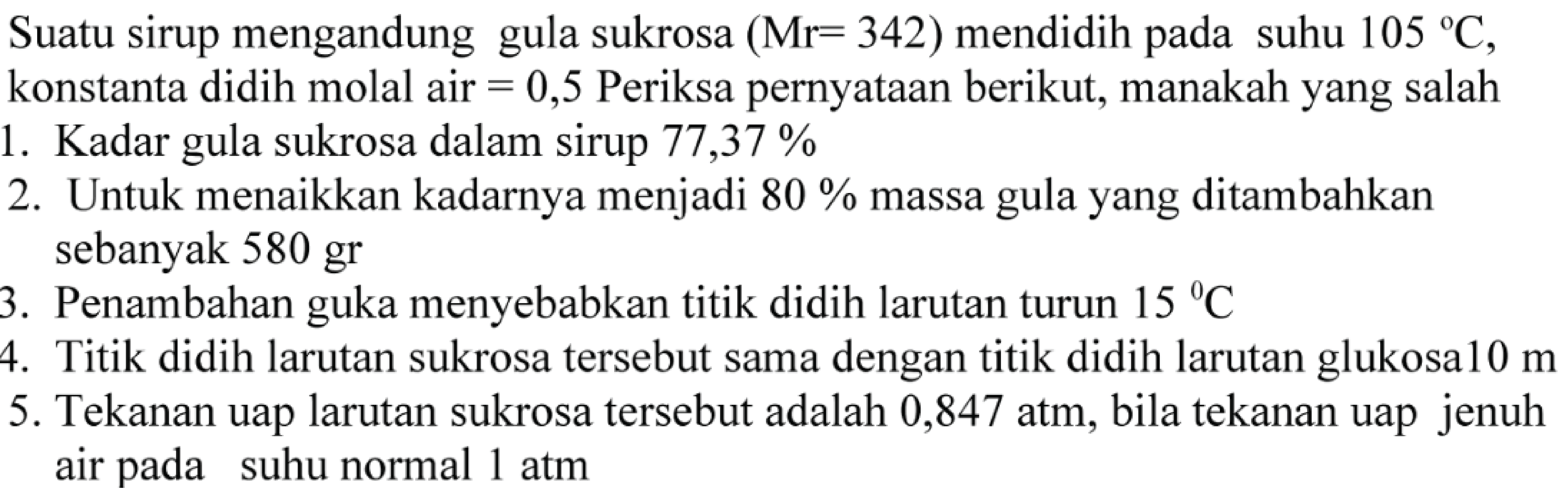 Suatu sirup mengandung gula sukrosa (Mr = 342) mendidih pada suhu 105 C, konstanta didih molal air = 0,5 Periksa pernyataan berikut, manakah yang salah 
1. Kadar gula sukrosa dalam sirup 77,37% 
2. Untuk menaikkan kadarnya menjadi 80% massa gula yang ditambahkan sebanyak 580 gr 
3. Penambahan gula menyebabkan titik didih larutan turun 15 C 
4. Titik didih larutan sukrosa tersebut sama dengan titik didih larutan glukosa 10 m 
5. Tekanan uap larutan sukrosa tersebut adalah 0,847 atm, bila tekanan uap jenuh air pada suhu normal 1 atm