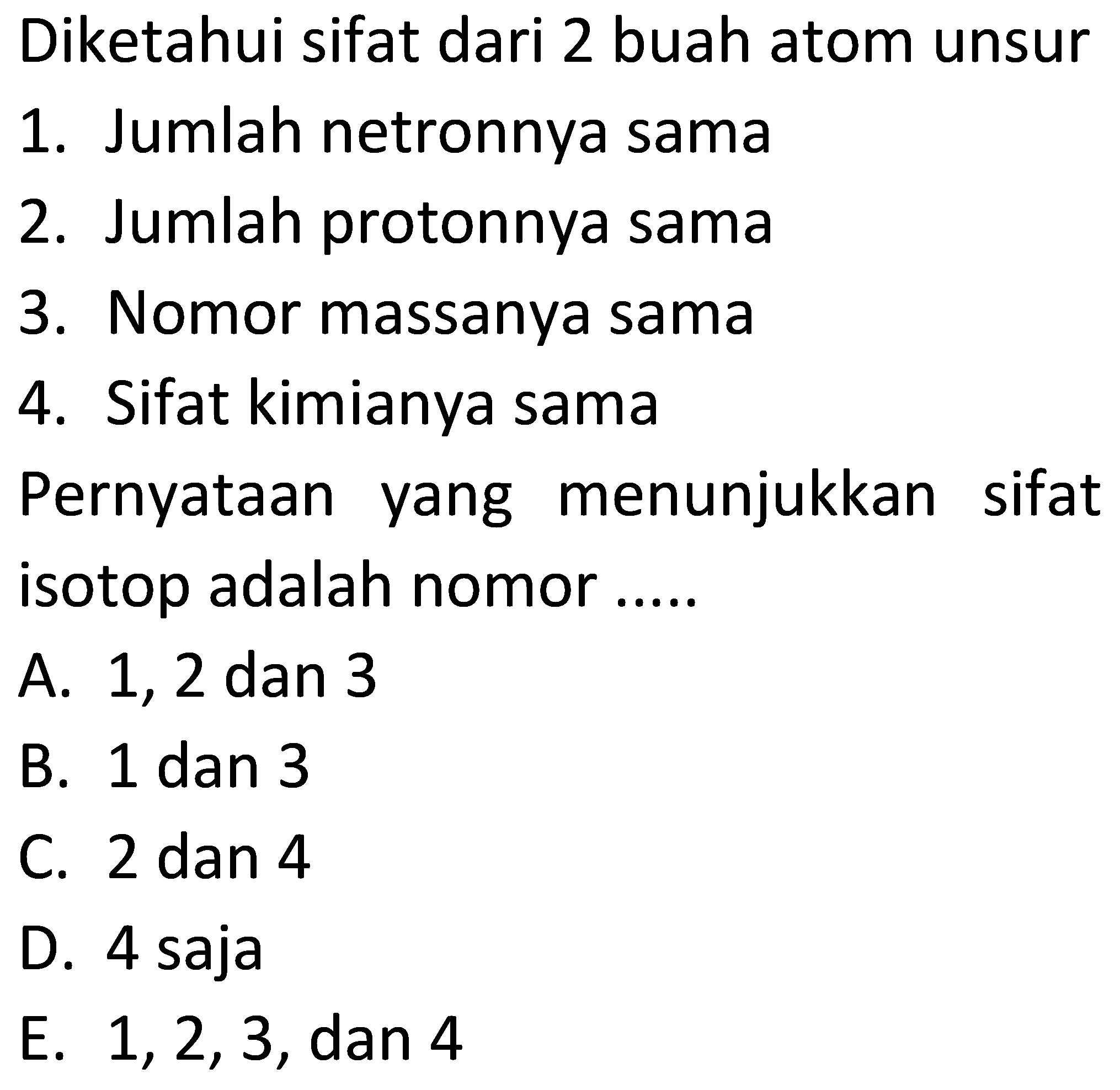 Diketahui sifat dari 2 buah atom unsur 
1. Jumlah netronnya sama 
2. Jumlah protonnya sama 
3. Nomor massanya sama 
4. Sifat kimianya sama 
Pernyataan yang menunjukkan sifat isotop adalah nomor .....