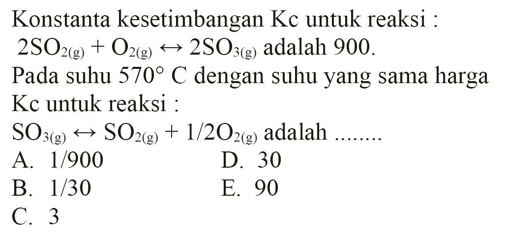 Konstanta kesetimbangan Kc untuk reaksi:2SO2(g)+O2(g)<->2SO3(g) adalah 900.Pada suhu 570 C dengan suhu yang sama harga Kc untuk reaksi:SO3(g)<->SO2(g)+1/2 O2(g) adalah....