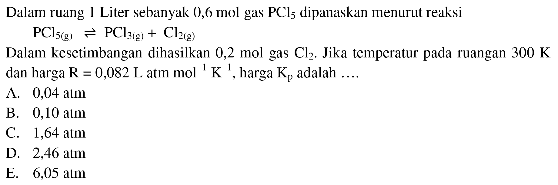 Dalam ruang 1 Liter sebanyak 0,6 mol gas PCl5 dipanaskan menurut reaksi PCl5 (g) <- PCl3 (g) + Cl2 (g) Dalam kesetimbangan dihasilkan 0,2 mol gas Cl2. Jika temperatur pada ruangan 300 K dan harga R=0,082 L atm mol^(-1) K^(-1), harga Kp adalah .... 