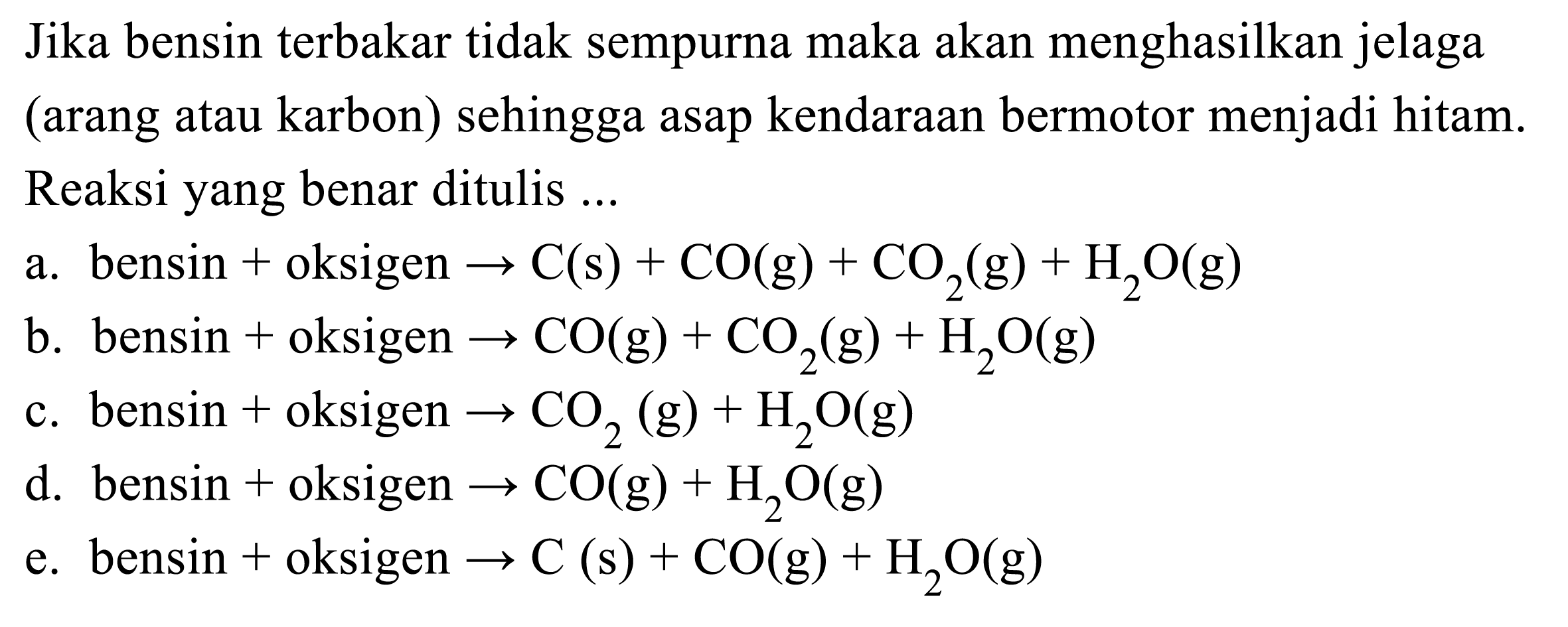 Jika bensin terbakar tidak sempurna maka akan menghasilkan jelaga (arang atau karbon) sehingga asap kendaraan bermotor menjadi hitam. Reaksi yang benar ditulis ...
