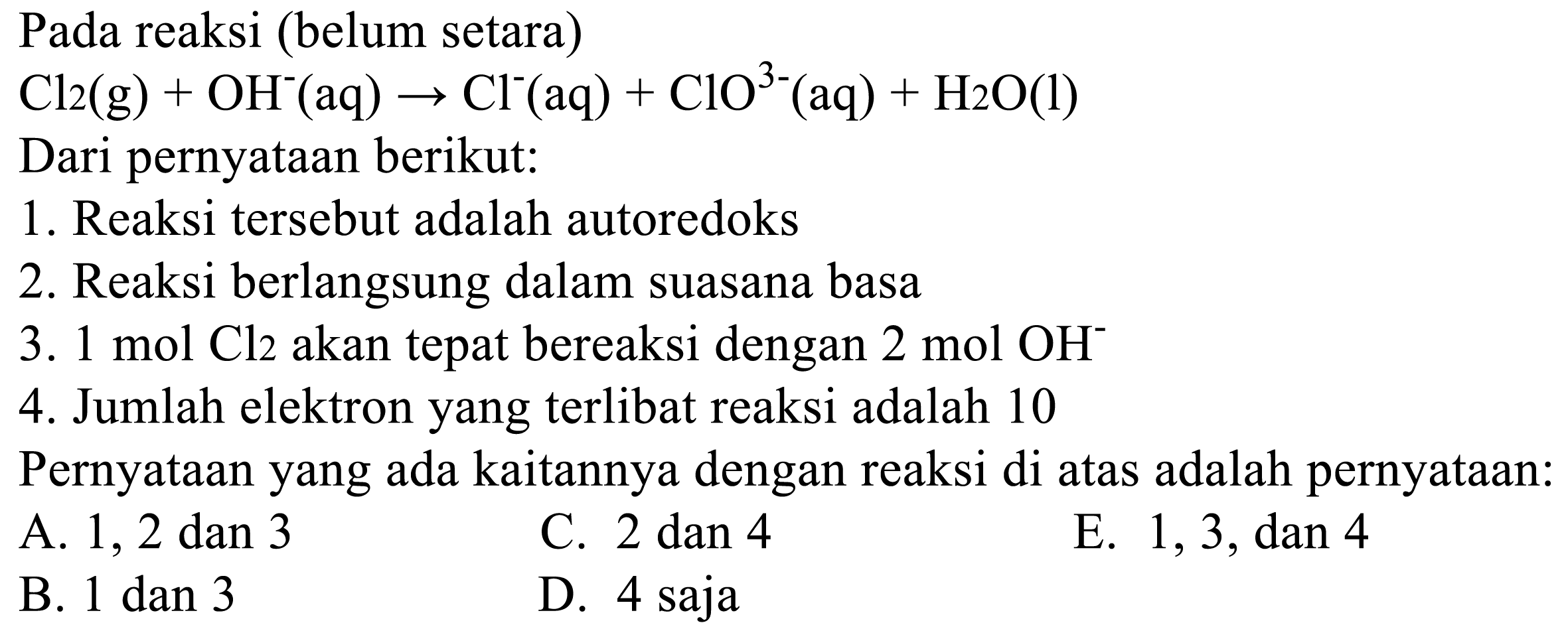 Pada reaksi (belum setara)
 Cl2(g)+OH^-(aq) -> Cl^-(aq)+ClO^3-(aq)+H2O(l) 
Dari pernyataan berikut:
1. Reaksi tersebut adalah autoredoks
2. Reaksi berlangsung dalam suasana basa
3.  1 mol Cl2  akan tepat bereaksi dengan  2 mol OH^- 
4. Jumlah elektron yang terlibat reaksi adalah 10
Pernyataan yang ada kaitannya dengan reaksi di atas adalah pernyataan:
A. 1, 2 dan 3
C. 2 dan 4
E. 1,3, dan 4
B. 1 dan 3
D. 4 saja