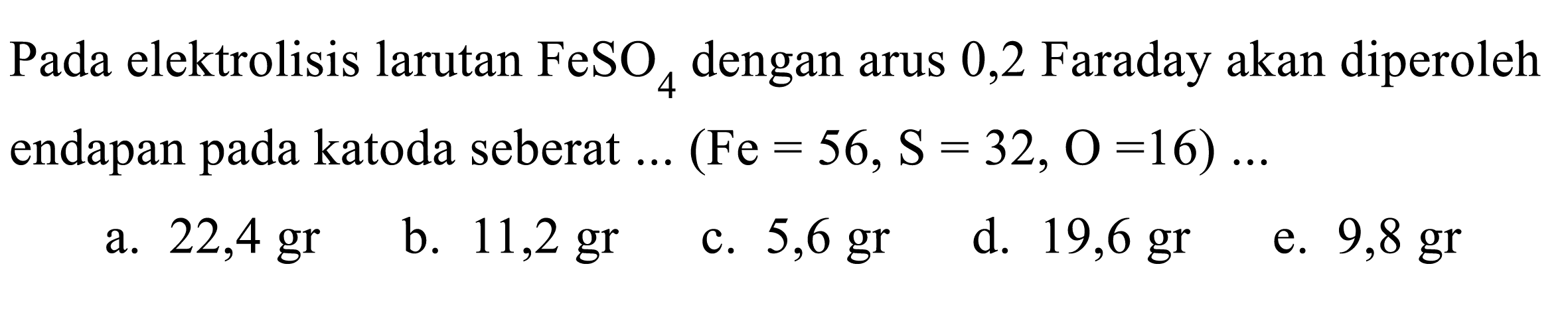 Pada elektrolisis larutan FeSO4 dengan arus 0,2 Faraday akan diperoleh endapan pada katoda seberat.. (Fe=56, ~S=32, O=16) ....