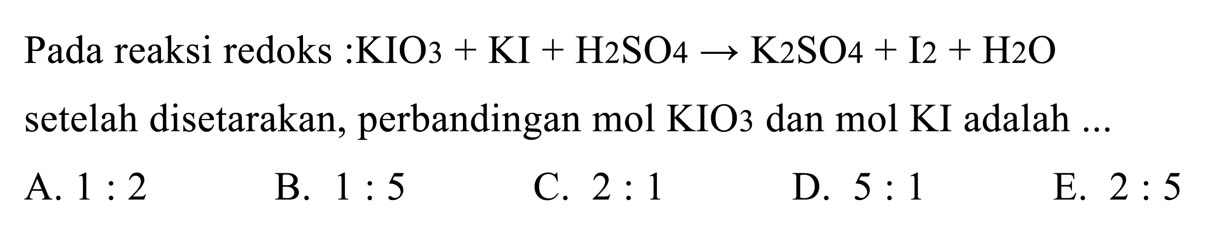 Pada reaksi redoks : KIO3+KI+H2SO4 -> K2SO4+I2+H2O setelah disetarakan, perbandingan mol KIO3 dan mol KI adalah ...
A.  1: 2 
B.  1: 5 
C.  2: 1 
D.  5: 1 
E.  2: 5 