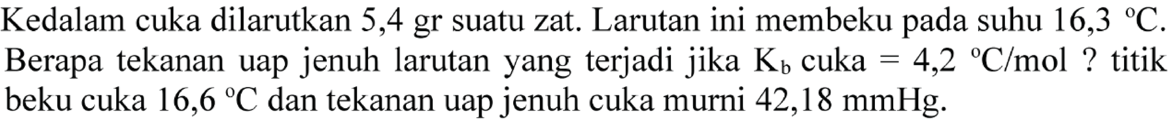 Kedalam cuka dilarutkan 5,4 gr suatu zat. Larutan ini membeku pada suhu 16,3 C. Berapa tekanan uap jenuh larutan yang terjadi jika Kb cuka =4,2 C/mol ? titik beku cuka 16,6 C dan tekanan uap jenuh cuka murni 42,18 mmHg.