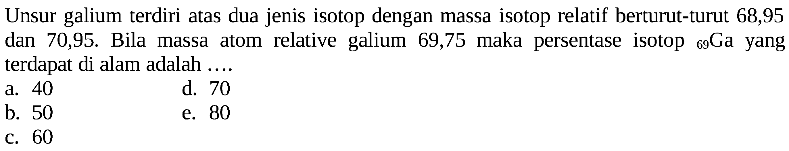 Unsur galium terdiri atas dua jenis isotop dengan massa isotop relatif berturut-turut 68,95 dan 70,95. Bila massa atom relative galium 69,75 maka persentase isotop 69 Ga yang terdapat di alam adalah ....