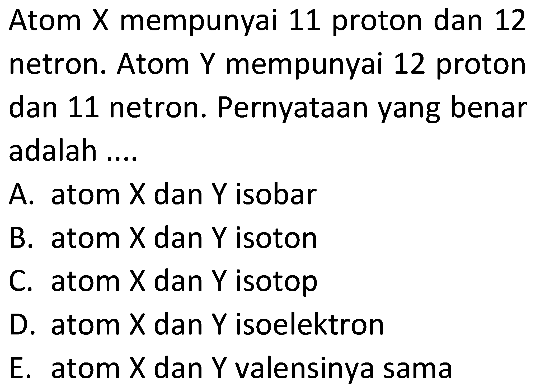 Atom X mempunyai 11 proton dan 12 netron. Atom Y mempunyai 12 proton dan 11 netron. Pernyataan yang benar adalah ....
A. atom X dan Y isobar
B. atom X dan Y isoton
C. atom X dan Y isotop
D. atom X dan Y isoelektron
E. atom X dan Y valensinya sama