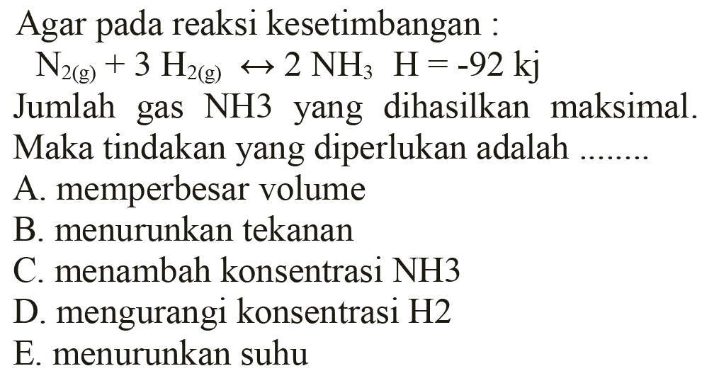 Agar pada reaksi kesetimbangan: N2(g) + 3H2(g) <=> 2NH3 H=-92 kj Jumlah gas NH3 yang dihasilkan maksimal. Maka tindakan yang diperlukan adalah ..... A. memperbesar volume B. menurunkan tekanan C. menambah konsentrasi NH3 D. mengurangi konsentrasi H2 E. menurunkan suhu 