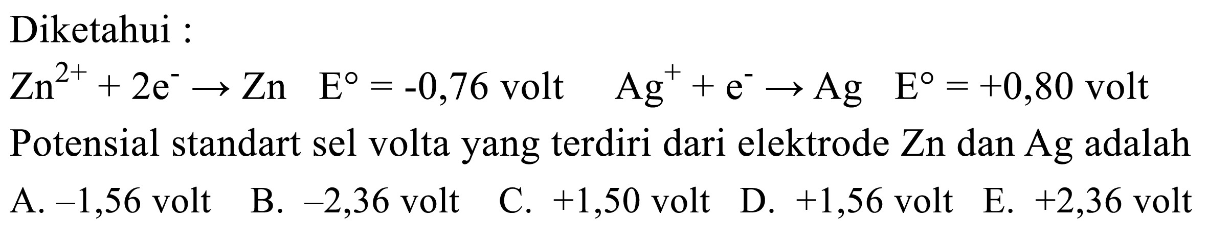 Diketahui :
Zn^2++2 e^- -> Zn  E=-0,76  volt   Ag^++e^- -> Ag  E=+0,80  volt Potensial standart sel volta yang terdiri dari elektrode Zn dan Ag adalah
A.  -1,56  volt
B.  -2,36  volt
C.  +1,50  volt
D.  +1,56  volt
E.  +2,36  volt