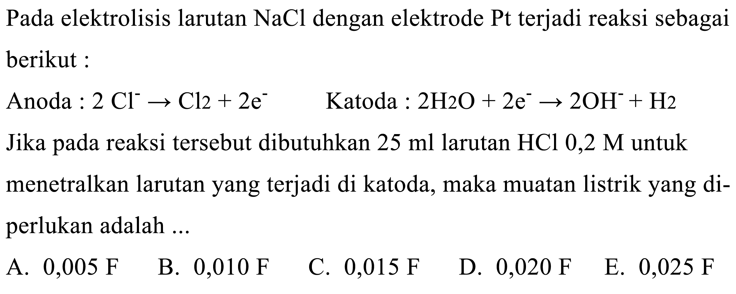 Pada elektrolisis larutan NaCl dengan elektrode Pt terjadi reaksi sebagai berikut:
Anoda  : 2 Cl^- -> Cl 2+2 e^-   Katoda  : 2 H2 O+2 e^- -> 2 OH^-+H 2 
Jika pada reaksi tersebut dibutuhkan  25 ml larutan HCl 0,2 M untuk menetralkan larutan yang terjadi di katoda, maka muatan listrik yang diperlukan adalah ...
A.  0,005 F
B.  0,010 F
C.  0,015 F
D.  0,020 F
E.  0,025 F