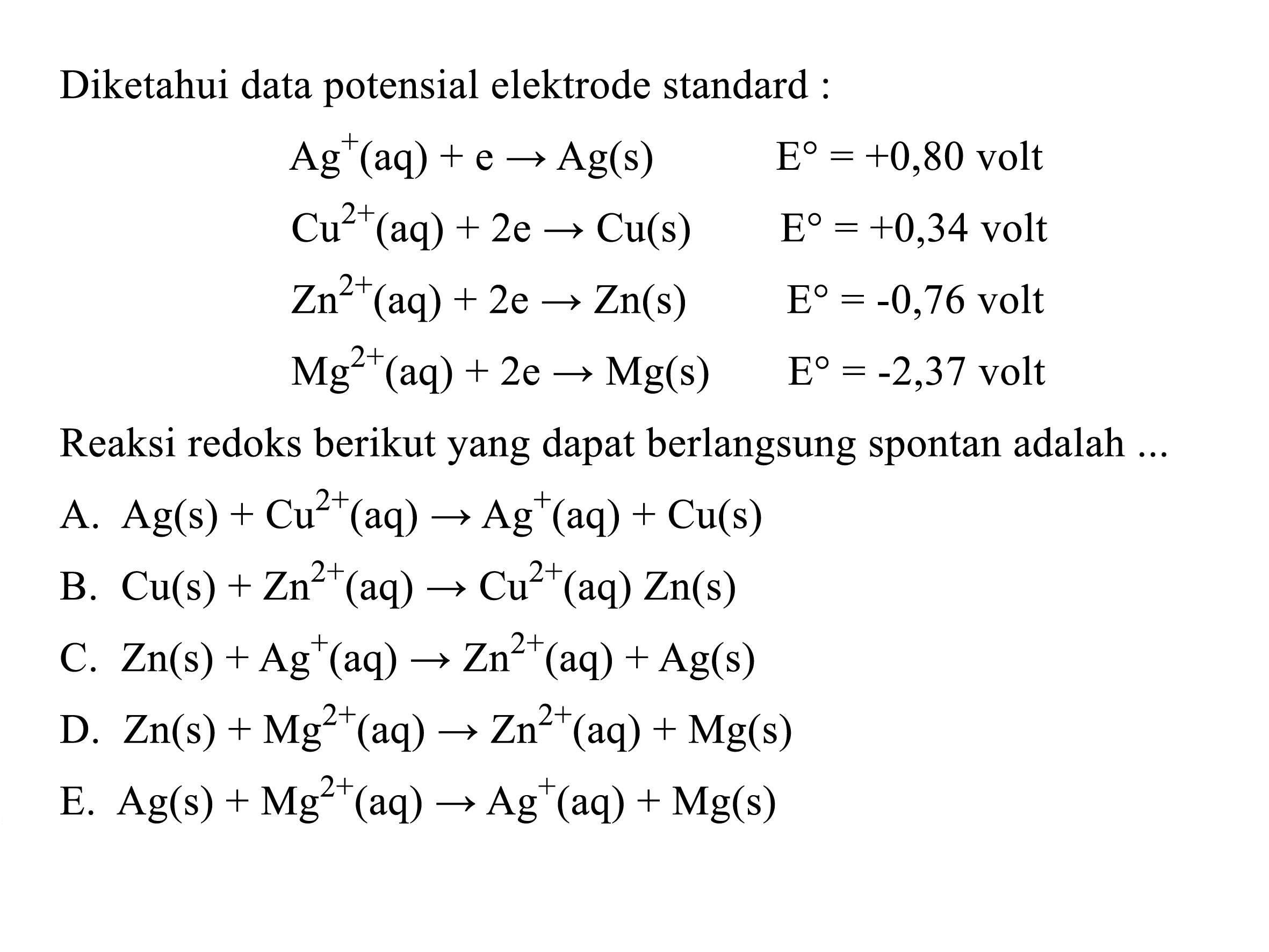 Diketahui data potensial elektrode standard :

Ag^+(aq)+e -> Ag(s)  E=+0,80   volt  
Cu^2+(aq)+2 e -> Cu(s)  E=+0,34   volt  
Zn^2+(aq)+2 e -> Zn(s)  E=-0,76   volt  
Mg^2+(aq)+2 e -> Mg(s)  E=-2,37   volt 


Reaksi redoks berikut yang dapat berlangsung spontan adalah ...
A. Ag(s)+Cu^2+(aq) -> Ag^+(aq)+Cu(s) 
B. Cu(s)+Zn^2+(aq) -> Cu^2+(aq) Zn(s) 
C. Zn(s)+Ag^+(aq) -> Zn^2+(aq)+Ag(s) 
D. Zn(s)+Mg^2+(aq) -> Zn^2+(aq)+Mg(s) 
E. Ag(s)+Mg^2+(aq) -> Ag^+(aq)+Mg(s) 