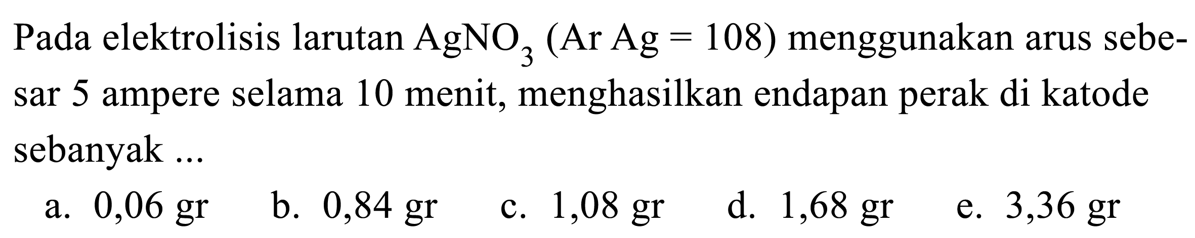 Pada elektrolisis larutan AgNO3 (Ar Ag=108) menggunakan arus sebesar 5 ampere selama 10 menit, menghasilkan endapan perak di katode sebanyak ...