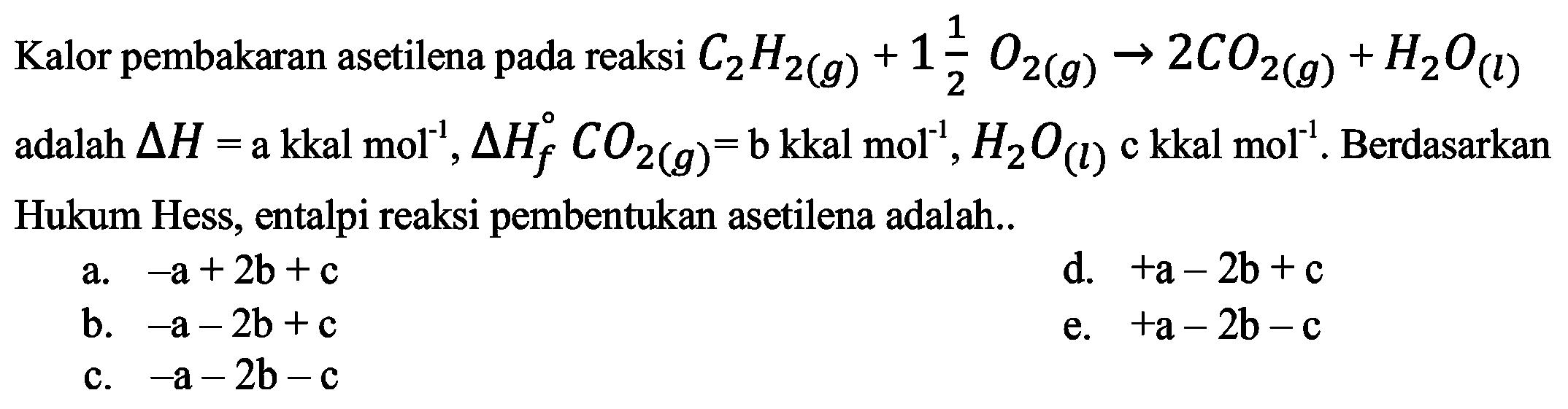 Kalor pembakaran asetilena pada reaksi C2H2 (g) + (1 1/2) O2 (g) -> 2 CO2 (g) + H2O (I) adalah delta H = a kkal mol^(-1), delta Hf CO2 (g) = b kkal mol^(-1), H2O (I) c kkal mol^(-1). Berdasarkan Hukum Hess, entalpi reaksi pembentukan asetilena adalah 
a. -a + 2b + c d. +a - 2b + c b. -a - 2b + c e. +a - 2b - c c. -a - 2b - c