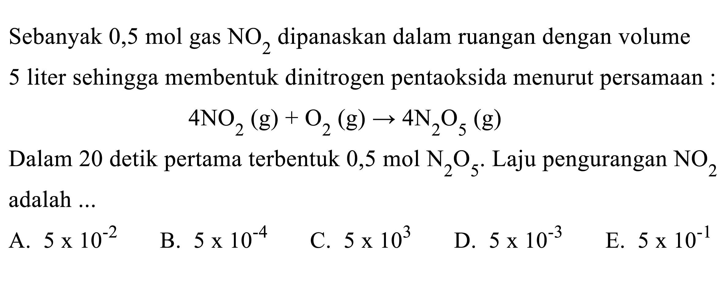 Sebanyak 0,5 mol gas NO2 dipanaskan dalam ruangan dengan volume 5 liter sehingga membentuk dinitrogen pentaoksida menurut persamaan: 4 NO2 (g)+ O2 (g) -> 4 N2O5 (g) Dalam 20 detik pertama terbentuk 0,5 mol N2O5. Laju pengurangan NO2 adalah ... 