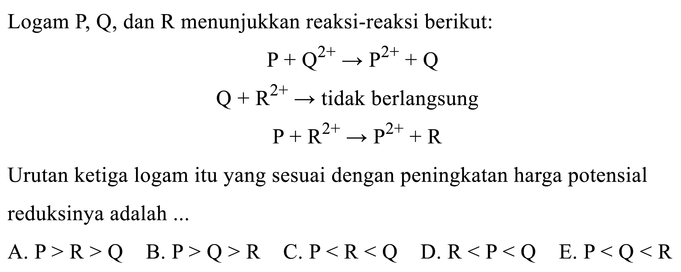 Logam P, Q, dan R menunjukkan reaksi-reaksi berikut:

kg+Q^2+ -> kg^2++Q 
Q+R^2+ ->   tidak berlangsung  
kg+R^2+ -> kg^2++R

Urutan ketiga logam itu yang sesuai dengan peningkatan harga potensial reduksinya adalah ...
A.  P>R>Q 
B.  P>Q>R   C.  P<R<Q 
D.  R<P<Q 
E.  P<Q<R 