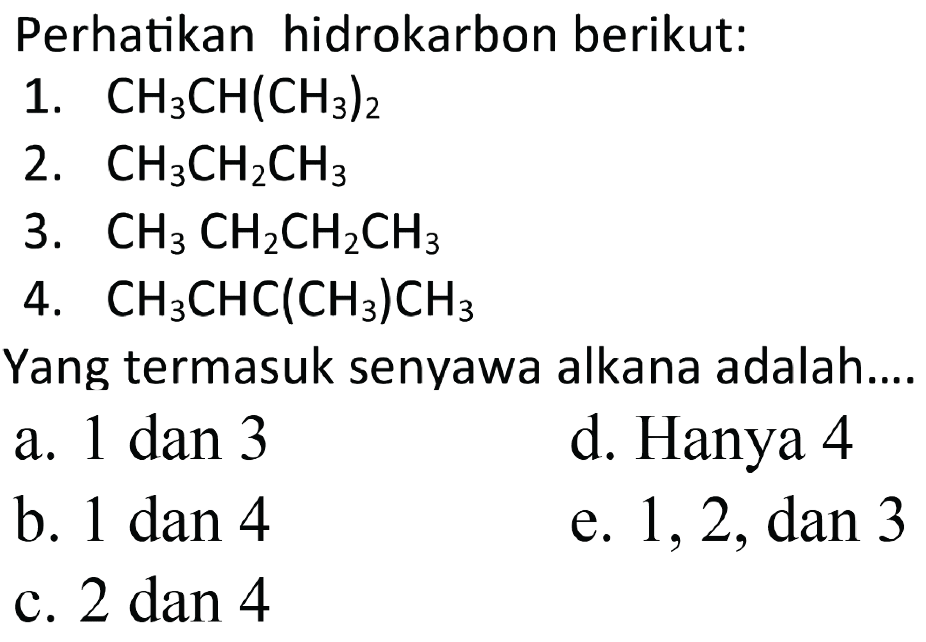 Perhatikan hidrokarbon berikut:1. CH3CH(CH3)2 2. CH3CH2CH3 3. CH3CH2CH2CH3 4. CH3CHC(CH3)CH3 Yang termasuk senyawa alkana adalah.... a. 1 dan 3 d. Hanya 4 b. 1 dan 4 e. 1,2, dan 3 c. 2 dan 4