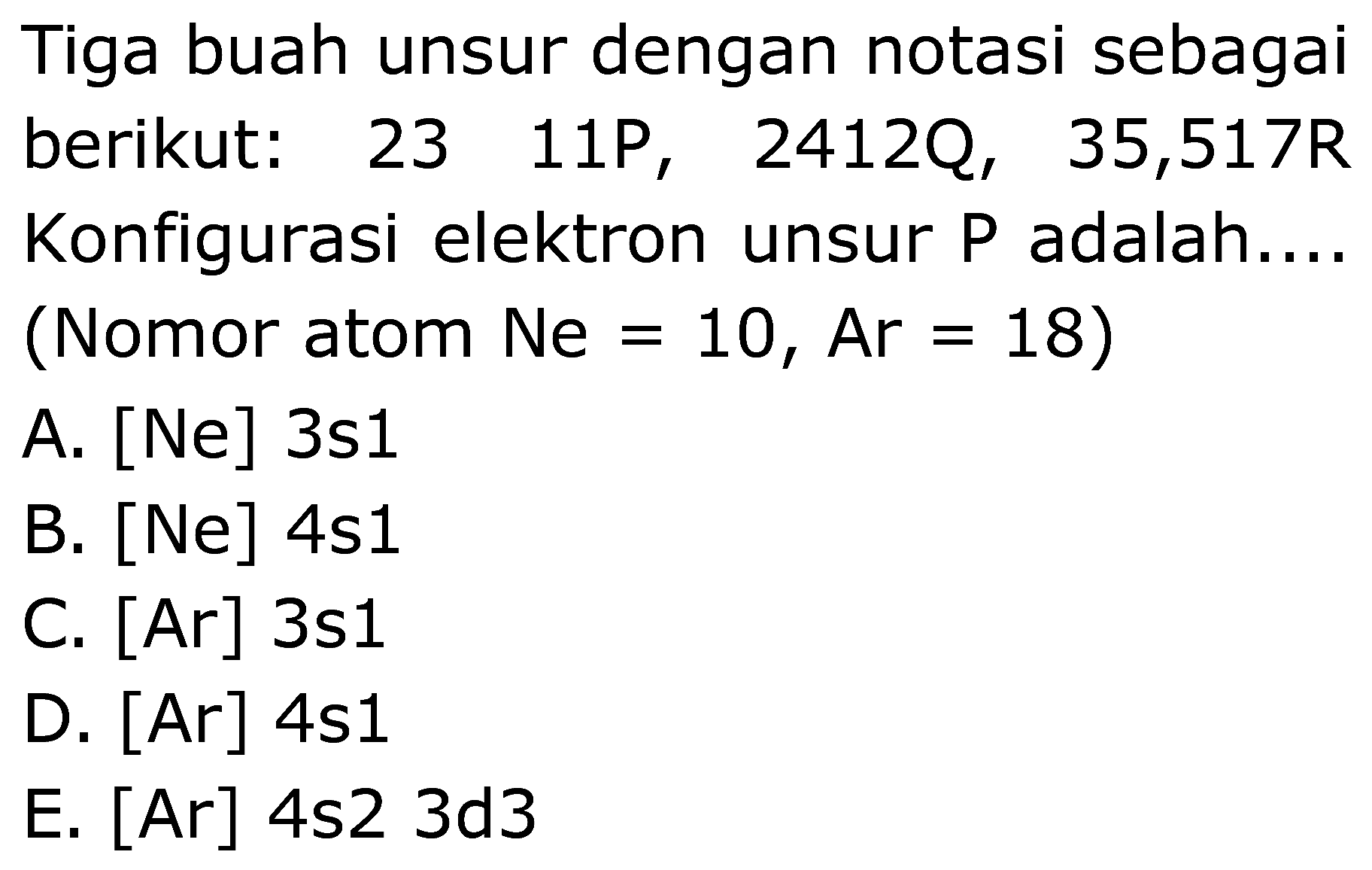 Tiga buah unsur dengan notasi sebagai berikut: 23 11P, 2412Q, 35,517R Konfigurasi elektron unsur P adalah.... (Nomor atom Ne=10, Ar=18) A. [Ne] 3s1 B. [Ne] 4s1 C. [Ar] 3s1 D. [Ar] 4s1 E. [Ar] 4s2 3d3