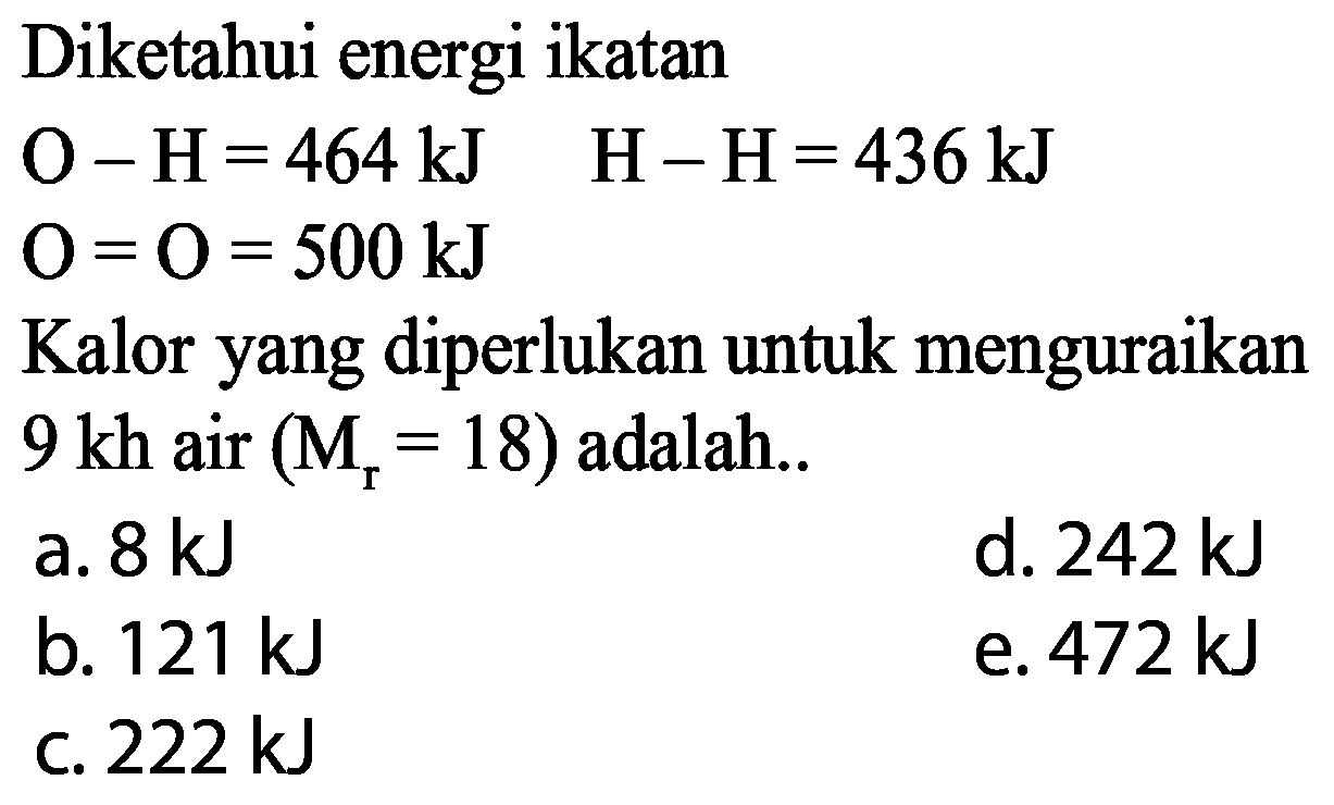 Diketahui energi ikatan O-H=464 kJ O=O=500 kJ H-H=436 kJ Kalor yang diperlukan untuk menguraikan 9 kh air(Mr=18) adalah.... 