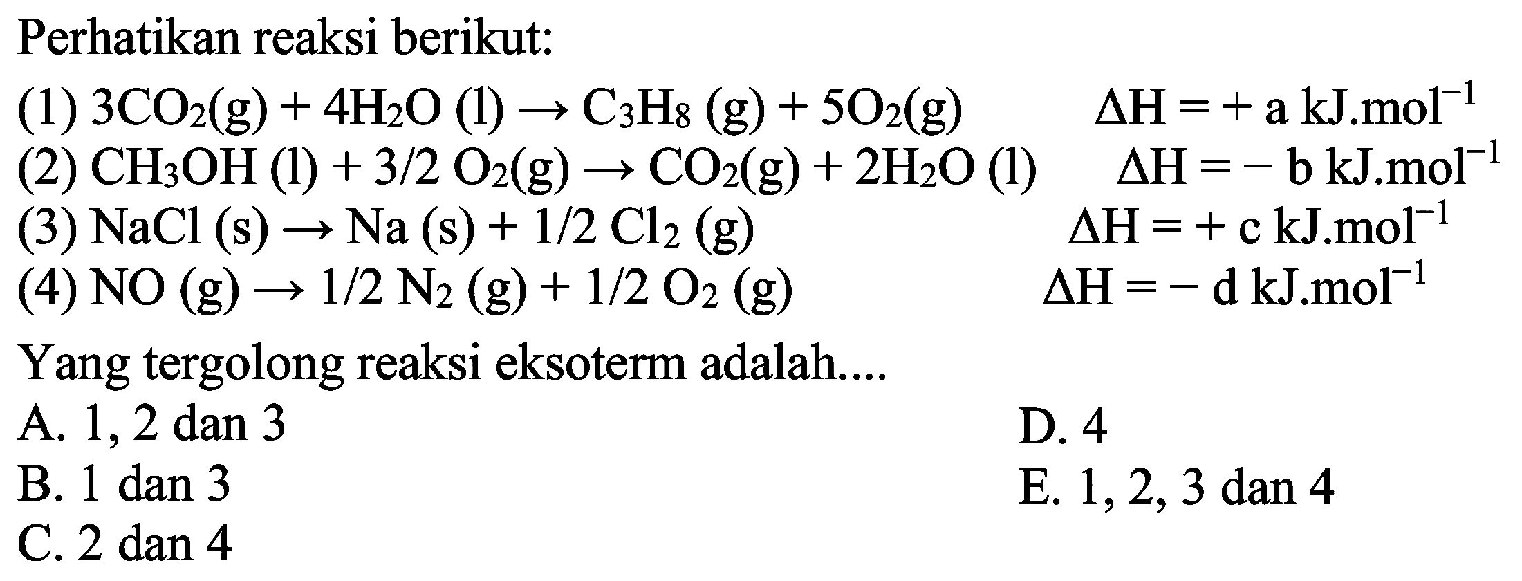 Perhatikan reaksi berikut:(1) 3CO2(g)+4H2O(l)->C3H8(g)+5O2(g) delta H=+a kJ.mol^-1(2) CH3OH(l)+3/2 O2(g)->CO2(g)+2H2O(l) delta H=-b kJ.mol^-1 (3) NaCl(s)->Na(s)+1/2 Cl2(g) delta H=+c kJ.mol^-1 (4) NO(g) ->1/2 N2(g)+1/2 O2(g) delta H=-d kJ.mol^-1 Yang tergolong reaksi eksoterm adalah.... 