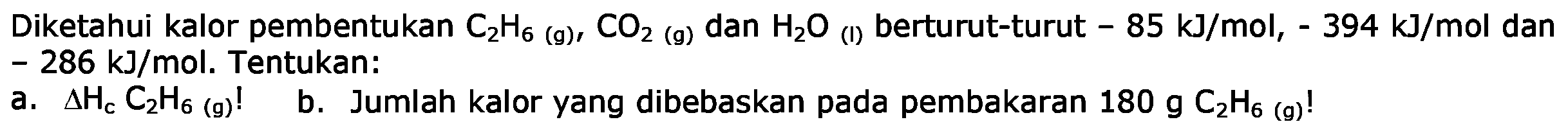 Diketahui kalor pembentukan C2H6 (g), CO2 (g), dan H2O (l) berturut-turut -85 kJ/mol, -394 kJ/mol dan -286 kJ/mol. Tentukan: a. delta Hc C2H6 (g)! b. Jumlah kalor yang dibebaskan pada pembakaran 180 g C2H6 (g)!