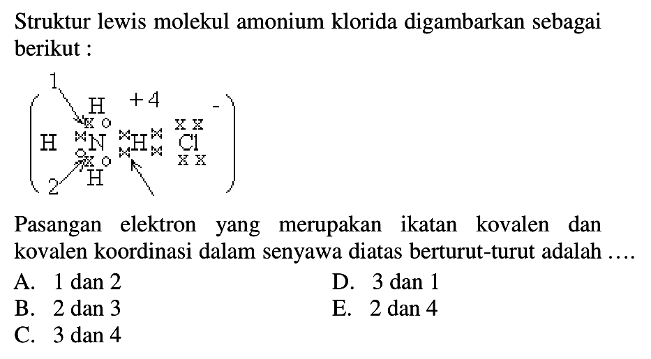 Struktur lewis molekul amonium klorida digambarkan sebagai berikut :Pasangan elektron yang merupakan ikatan kovalen dan kovalen koordinasi dalam senyawa diatas berturut-turut adalah  ... . A. 1 dan 2 B. 2 dan 3 C. 3 dan 4 D. 3 dan 1 E. 2 dan 4  