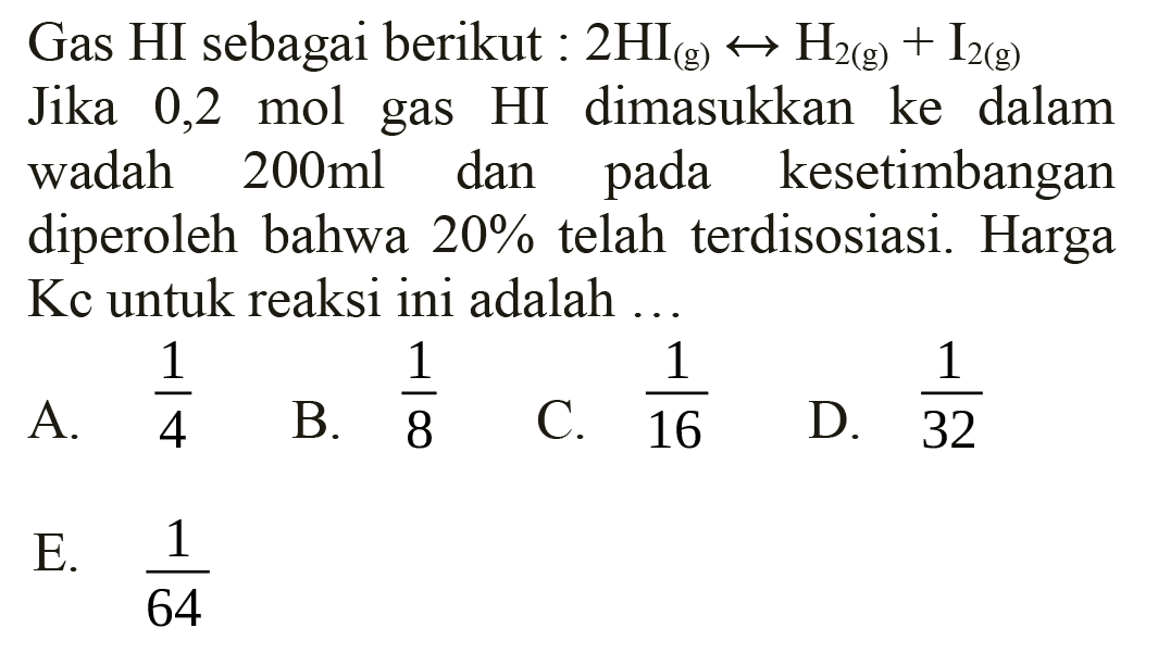 Gas HI sebagai berikut:  2 HI(g) right <-> H2(g)+I2(g)  Jika 0,2 mol gas HI dimasukkan ke dalam wadah  200 ml  dan pada kesetimbangan diperoleh bahwa  20%  telah terdisosiasi. Harga  Kc  untuk reaksi ini adalah ...