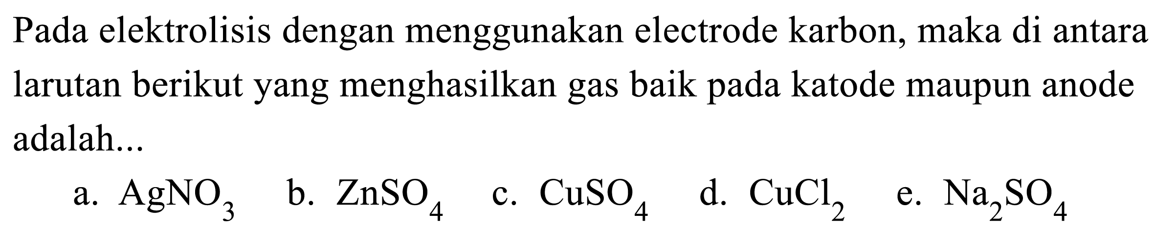 Pada elektrolisis dengan menggunakan electrode karbon, maka di antara larutan berikut yang menghasilkan gas baik pada katode maupun anode adalah...
a.  AgNO3 
b.  ZnSO4 
c.  CuSO4 
d.  CuCl2 
e.  Na2SO4 