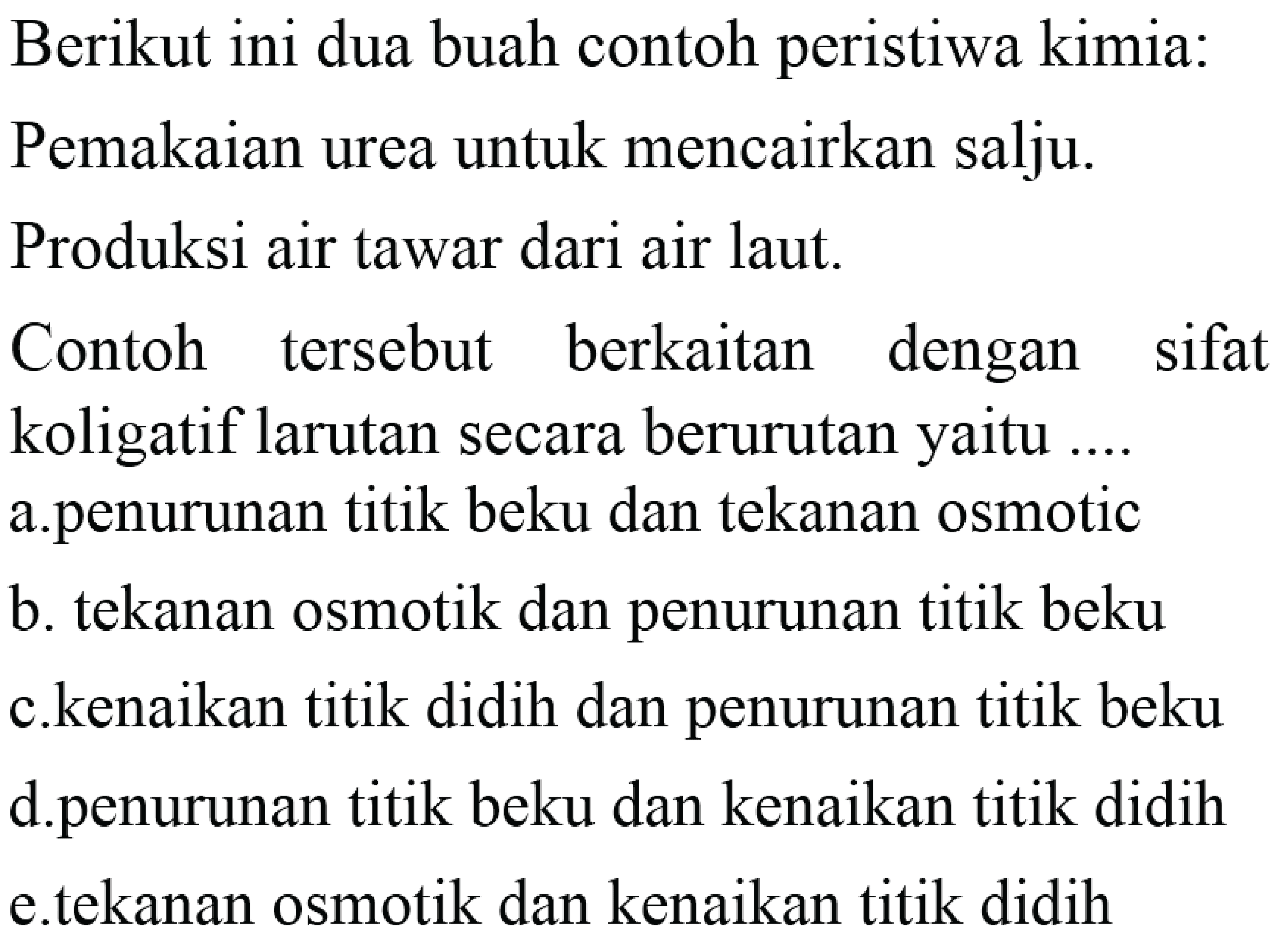 Berikut ini dua buah contoh peristiwa kimia:Pemakaian urea untuk mencairkan salju.Produksi air tawar dari air laut.Contoh tersebut berkaitan dengan sifat koligatif larutan secara berurutan yaitu ....  a.penurunan titik beku dan tekanan osmotic b. tekanan osmotik dan penurunan titik beku c.kenaikan titik didih dan penurunan titik beku d.penurunan titik beku dan kenaikan titik didih e.tekanan osmotik dan kenaikan titik didih 