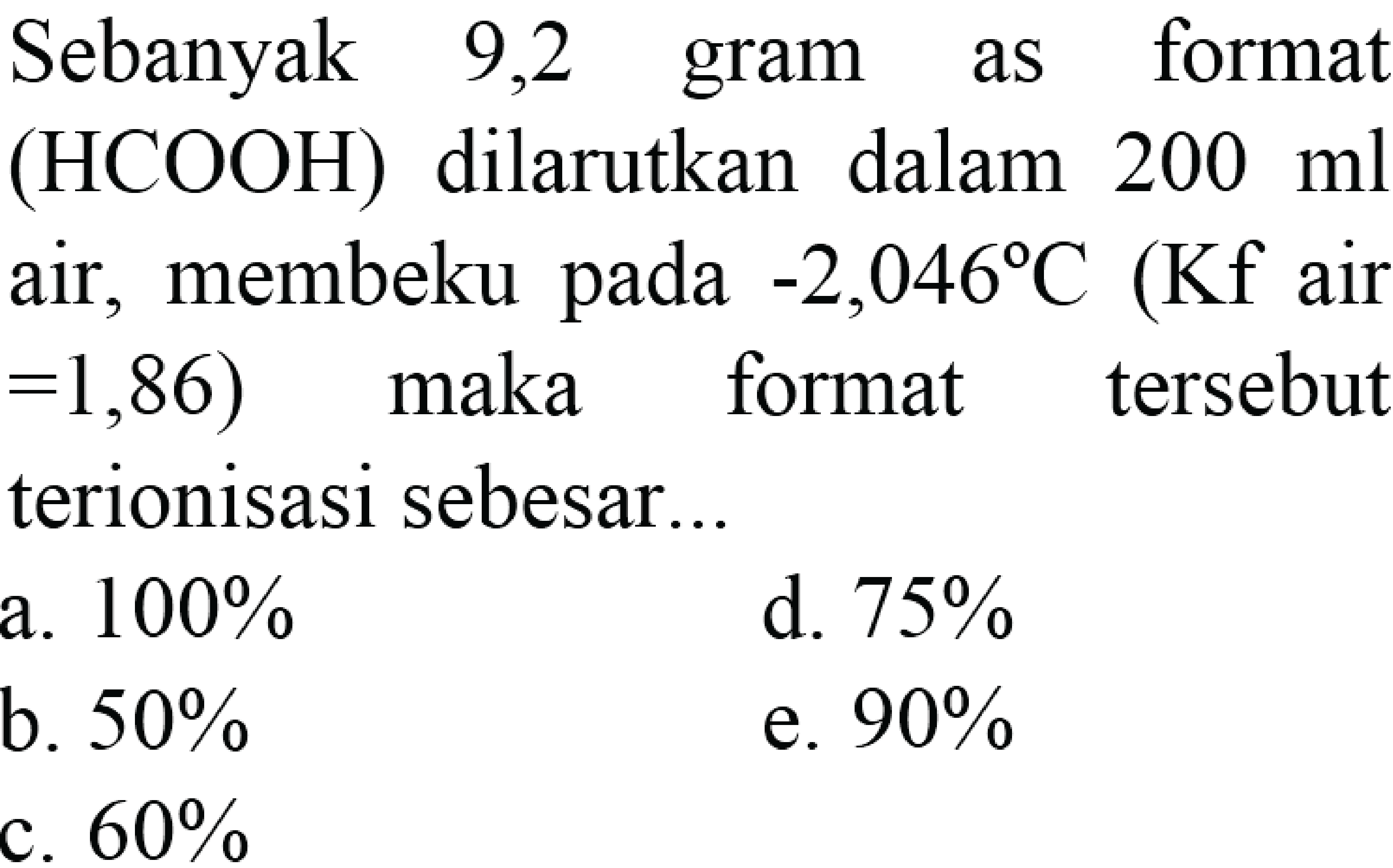 Sebanyak 9,2 gram asam format (HCOOH) dilarutkan dalam 200 ml air, membeku pada -2,046 C (Kf air =1,86) maka format tersebut terionisasi sebesar a. 100% d. 75% b. 50% e. 90% c. 60%