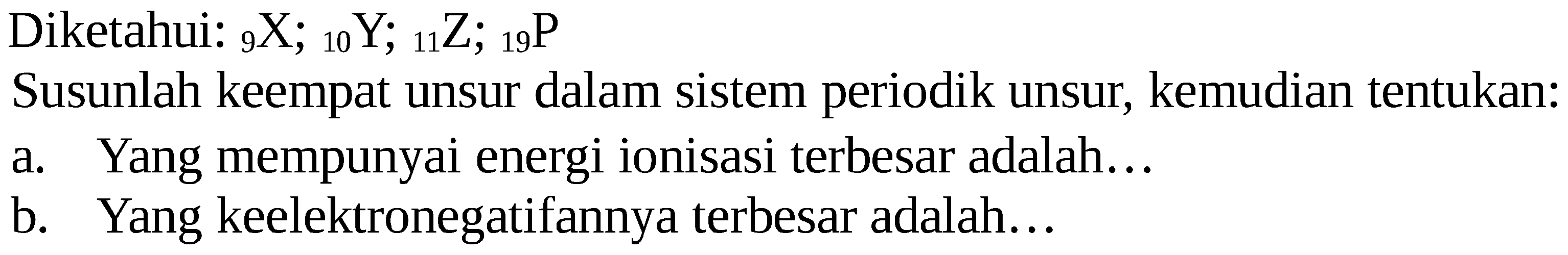 Diketahui: 9 X ; 10 Y ; 11 Z ; 19 P Susunlah keempat unsur dalam sistem periodik unsur, kemudian tentukan:
a. Yang mempunyai energi ionisasi terbesar adalah... b. Yang keelektronegatifannya terbesar adalah...