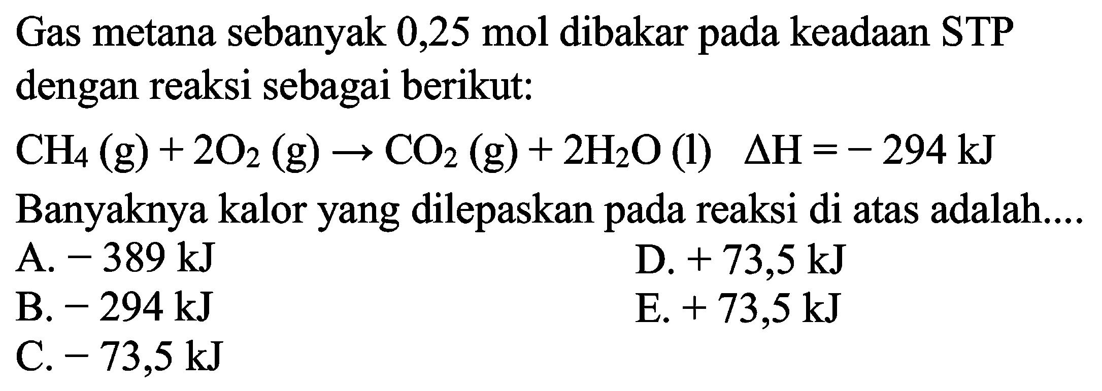 Gas metana sebanyak 0,25 mol dibakar pada keadaan STP dengan reaksi sebagai berikut: CH4(g)+2O2(g)->CO2(g)+2H2O(l) delta H=-294 kJ Banyaknya kalor yang dilepaskan pada reaksi di atas adalah.... 