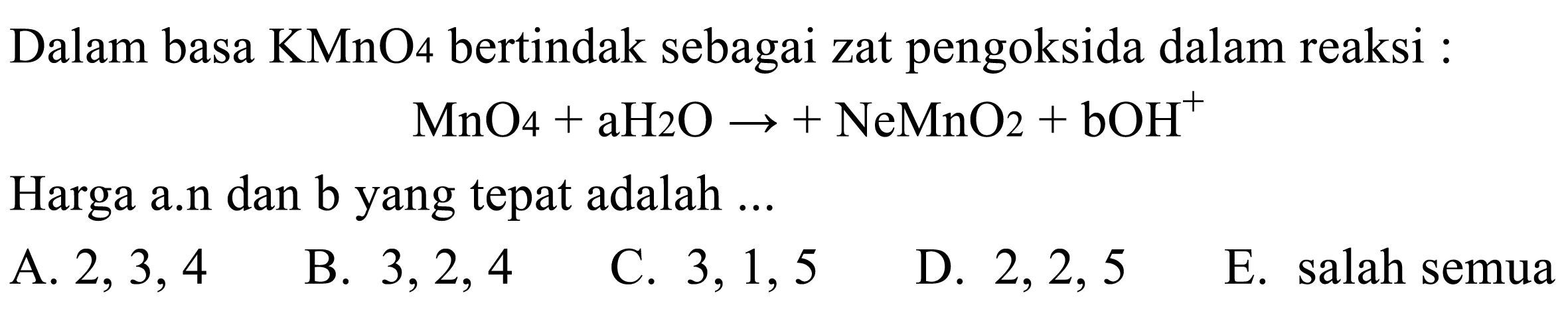 Dalam basa  KMnO_(4)  bertindak sebagai zat pengoksida dalam reaksi :

MnO_(4)+aH_(2) O ->+NeMnO_(2)+bOH^(+)

Harga a.n dan b yang tepat adalah ...
A.  2,3,4 
B.  3,2,4 
C.  3,1,5 
D.  2,2,5 
E. salah semua