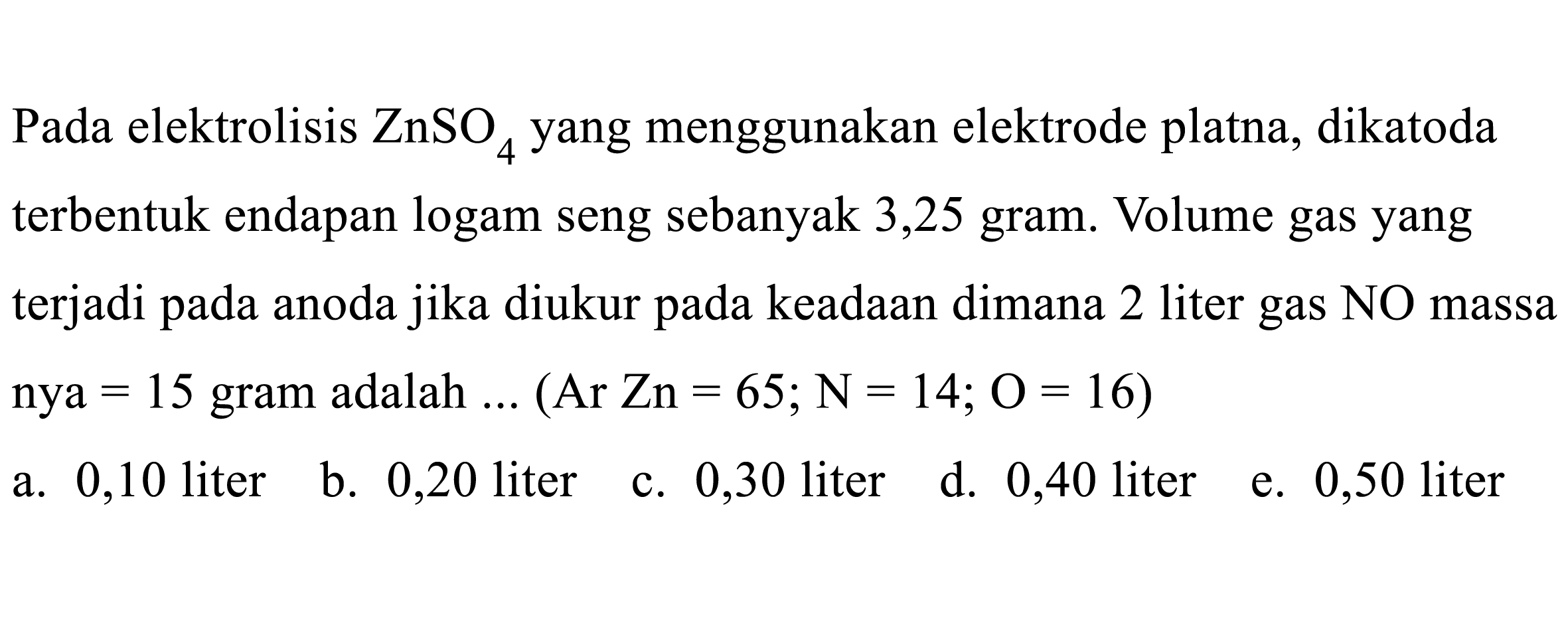 Pada elektrolisis ZnSO4 yang menggunakan elektrode platna, dikatoda terbentuk endapan logam seng sebanyak 3,25 gram. Volume gas yang terjadi pada anoda jika diukur pada keadaan dimana 2 liter gas NO massa nya =15 gram adalah ...(Ar Zn=65 ; N=14 ; O=16)