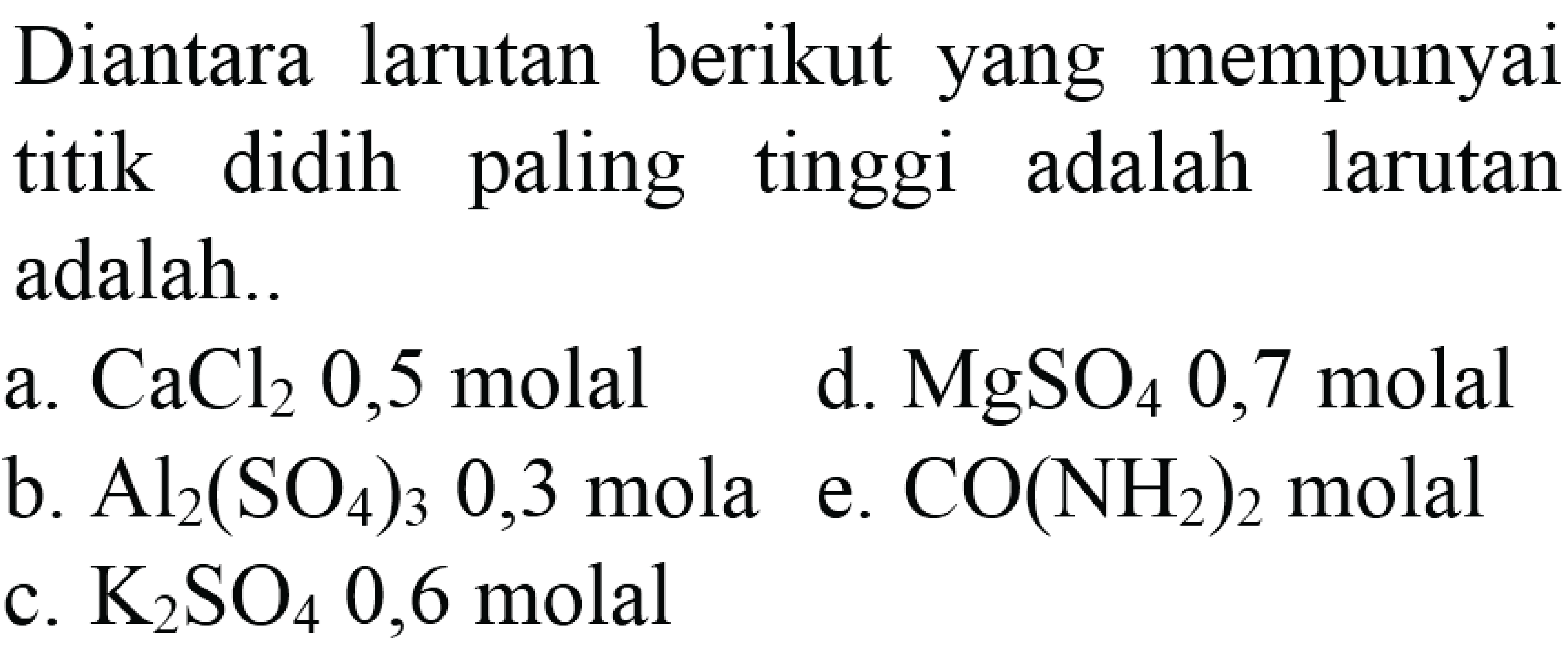 Diantara larutan berikut yang mempunyai titik didih paling tinggi adalah larutan adalah 
a. CaCl2 0,5 molal d. MgSO4 0,7 molal b. Al2(SO4)3 0,3 molal e. CO(NH2)2 molal c. K2SO4 0,6 molal 