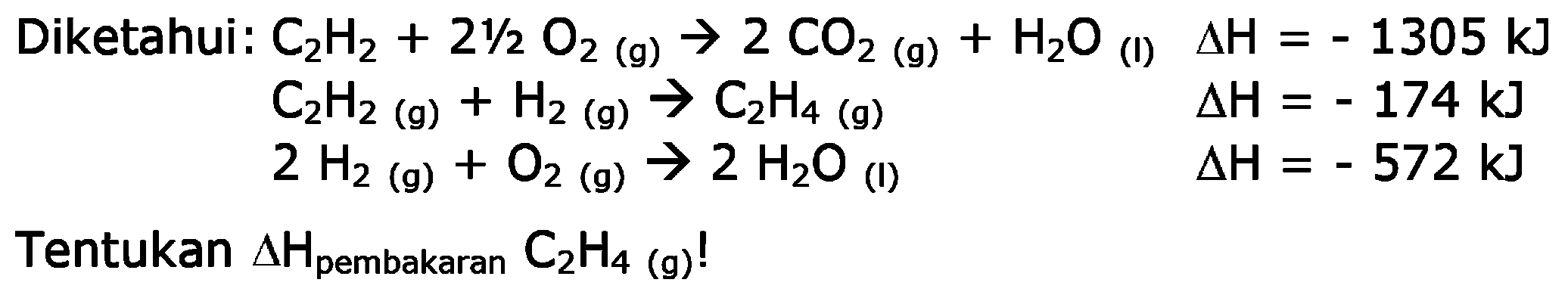 Diketahui: C2H2 + 2 1/2 O2 (g) -> 2 CO2 (g) + H2O (l) delta H = -1305 kJ C2H2 (g) + H2 (g) -> C2H4 (g) delta H = -174 kJ 
2 H2 (g) + O2 (g) -> 2 H2O (l) delta H = -572 kJ 
Tentukan delta H pembakaran C2H4 (g)!