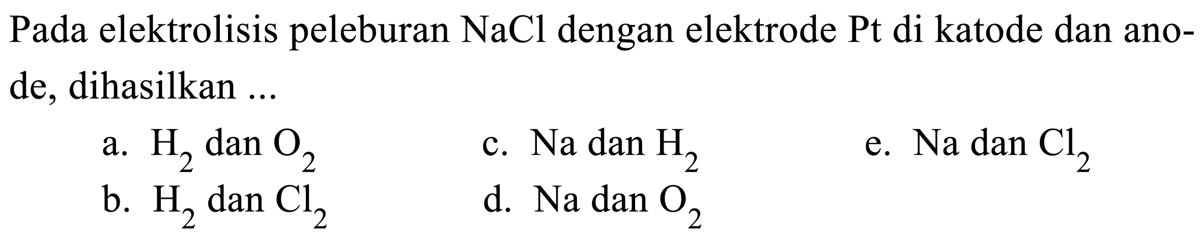 Pada elektrolisis peleburan  NaCl  dengan elektrode  Pt  di katode dan anode, dihasilkan ...
a.  H2  dan  O2 
c.  Na  dan  H2 
e.  Na dan Cl2 
b.  H2  dan  Cl2 
d.  Na  dan  O2 