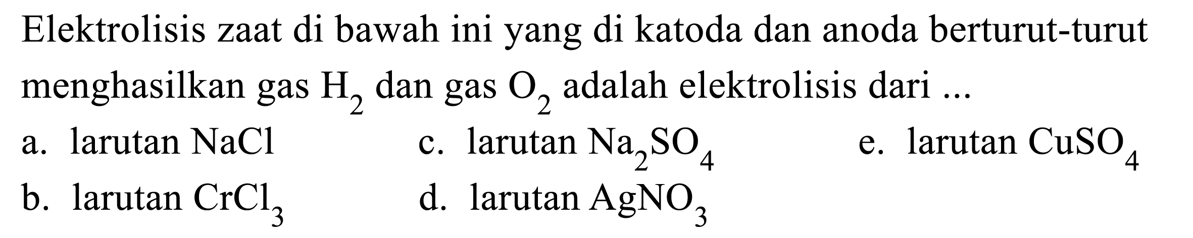 Elektrolisis zaat di bawah ini yang di katoda dan anoda berturut-turut menghasilkan gas  H2  dan gas  O2  adalah elektrolisis dari ...
a. larutan  NaCl 
c. larutan  Na2 SO4 
e. larutan  CuSO4 
b.  larutan CrCl3 
d.  larutan AgNO3 